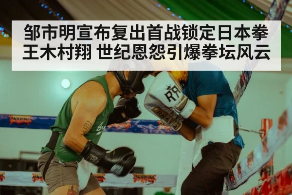 邹市明宣布复出首战锁定日本拳王木村翔 世纪恩怨引爆拳坛风云