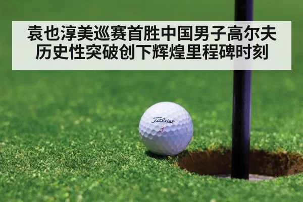 袁也淳美巡赛首胜中国男子高尔夫历史性突破创下辉煌里程碑时刻
