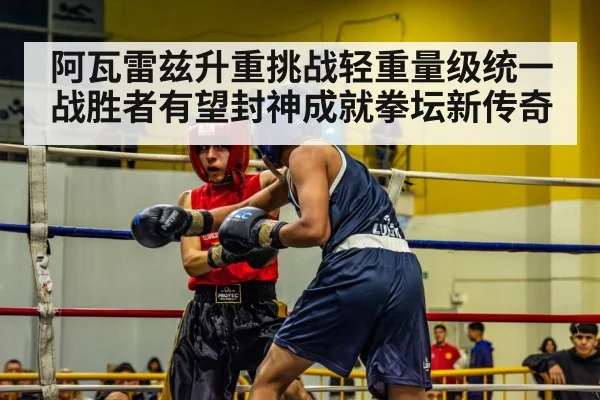 阿瓦雷兹升重挑战轻重量级统一战胜者有望封神成就拳坛新传奇