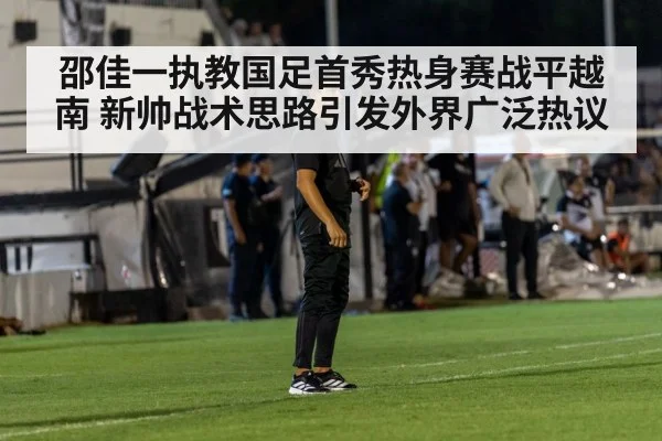 邵佳一执教国足首秀热身赛战平越南 新帅战术思路引发外界广泛热议